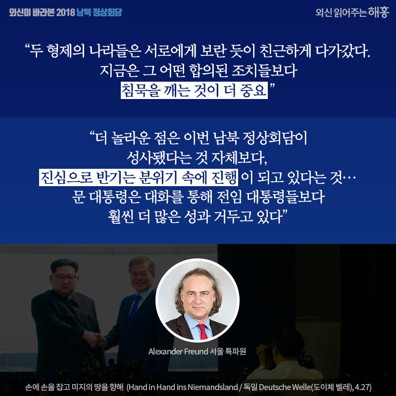 '두 형제의 나라들은 서로에게 보란 듯이 친근하게 다가갔다. 지금은 그 어떤 합의된 조치들보다 침묵을 깨는 것이 더 중요'  '더 놀라운 점은 이번 남북 정상회담이 성사됐다는 것 자체보다, 진심으로 반기는 분위기 속에 진행이 되고 있다는 것…문 대통령은 대화를 통해 전임 대통령들보다 훨씬 더 많은 성과 거두고 있다',  손에 손을 잡고 미지의 땅을 향해  (Hand in Hand ins Niemandsland / 독일 Deutsche Welle(도이체 벨레), 4.27)