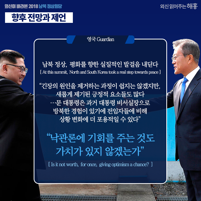 [영국 Guardian] 남북 정상, 평화를 향한 실질적인 발걸음 내딛다 At this summit, North and South Korea took a real step towards peace  '긴장의 원인을 제거하는 과정이 쉽지는 않겠지만, 새롭게 제기된 긍정적 요소들도 많다…문 대통령은 과거 대통령 비서실장으로 방북한 경험이 있기에 전임자들에 비해 상황 변화에 더 포용적일 수 있다'  '낙관론에 기회를 주는 것도 가치가 있지 않겠는가?' Is it not worth, for once, giving optimism a chance?