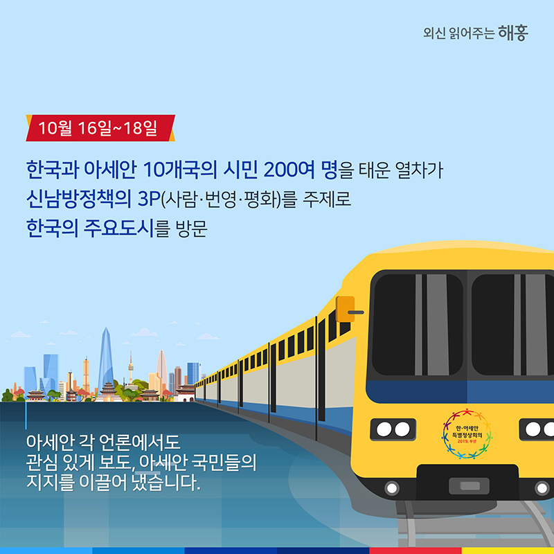 10월 16일-18일 한국과 아세안 10개국의 시민 200여 명을 태운 열차가 신남방정책의 3P(사람·번영·평화)를 주제로 한국의 주요도시를 방문아세안 각 언론에서도 관심 있게 보도,아세안 국민들의 지지를 이끌어 냈습니다.
