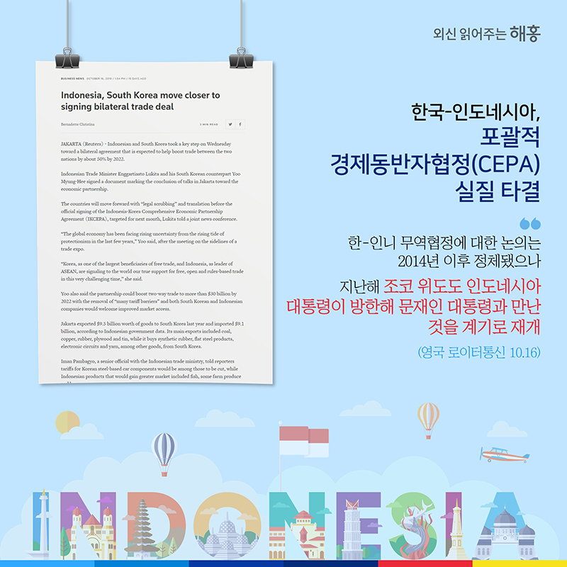한국-인도네시아, 포괄적경제동반자협정(CEPA) 실질 타결한-인니 무역협정에 대한 논의는 2014년 이후 정체됐으나  지난해 조코 위도도 인도네시아 대통령이 방한해 문재인 대통령과 만난 것을 계기로 재개 (영국 로이터통신 10.16)
