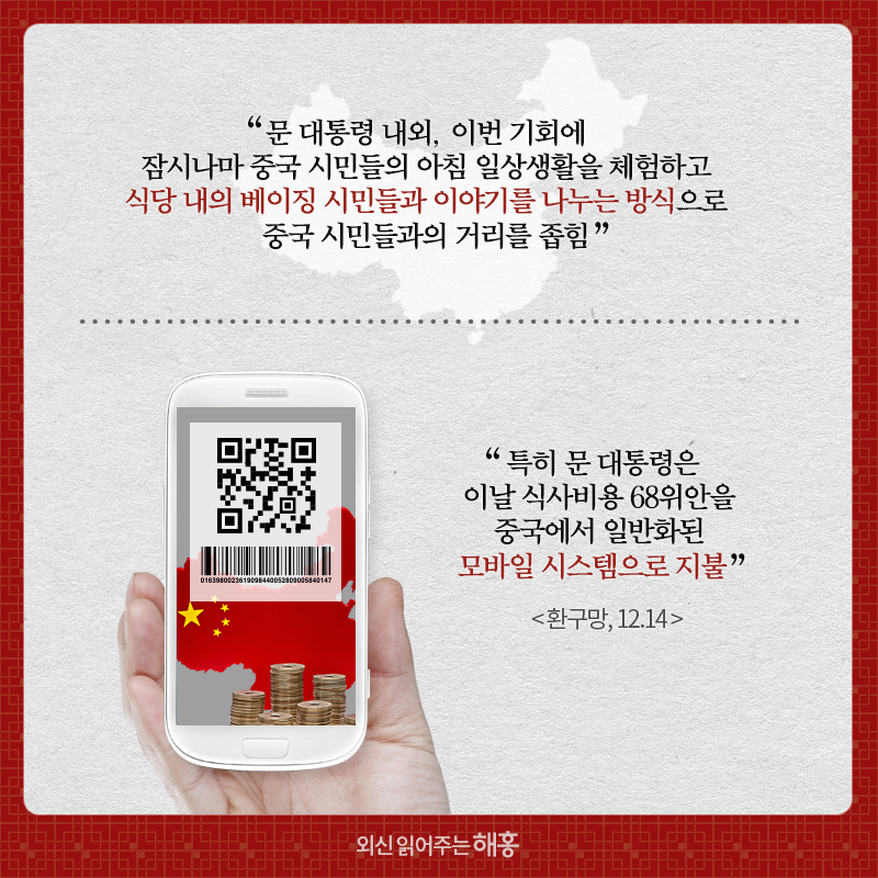 “문 대통령 내외, 이번 기회에 잠시나마 중국 시민들의 아침 일상생활을 체험하고 식당 내의 베이징 시민들과 이야기를 나누는 방식으로 중국 시민들과의 거리를 좁힘” “특히 문 대통령은 이날 식사비용 68위안을 중국에서 일반화된 모바일 시스템으로 지불” 환구망, 12.14