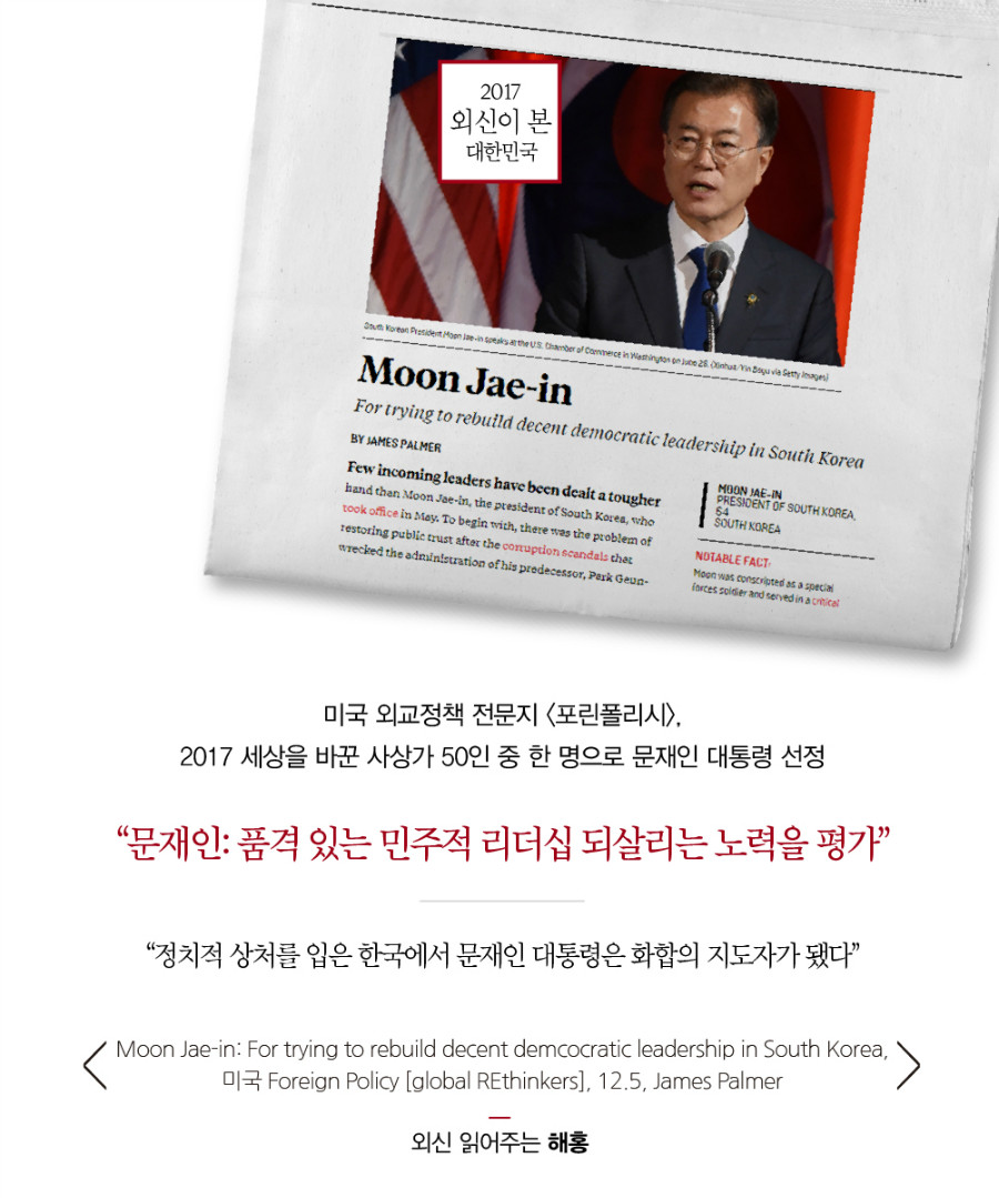 미국 외교정책 전문지 <포린폴리시>, 2017 세상을 바꾼 사상가 50인 중 한 명으로 문재인 대통령 선정 “문재인: 품격 있는 민주적 리더십 되살리는 노력을 평가” “정치적 상처를 입은 한국에서 문재인 대통령은 화합의 지도자가 됐다” Moon Jae-in: For trying to rebuild decent demcocratic leadership in South Korea, 미국 Foreign Policy [global REthinkers], 12.5, James Palmer