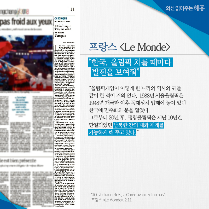 프랑스 [Le Monde] '한국, 올림픽 치를 때마다 발전을 보여줘' '올림픽게임이 이렇게 한 나라의 역사와 궤를 같이 한 적이 거의 없다. 1988년 서울올림픽은 1948년 개국한 이후 독재정치 압제에 놓여 있던 한국에 민주화의 문을 열었다. 그로부터 30년 후, 평창올림픽은 지난 10년간 단절되었던 남북한 간의 대화 재개를 가능하게 해 주고 있다.' 'JO : à chaque fois, la Corée avance d'un pas' 프랑스 [Le Monde], 2.11