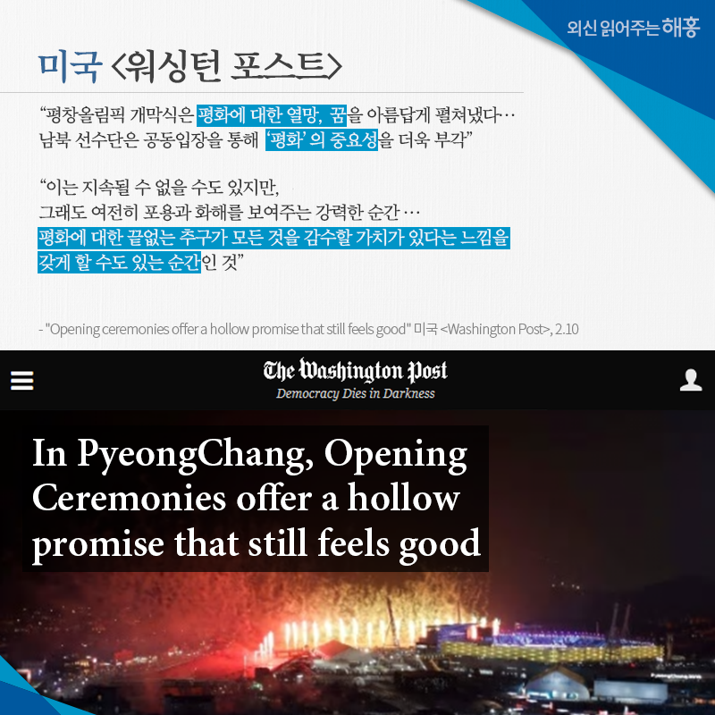 미국 [워싱턴 포스트] '평창올림픽 개막식은 평화에 대한 열망, 꿈을 아름답게 펼쳐냈다… 남북 선수단은 공동입장을 통해 ‘평화’의 중요성을 더욱 부각' '이는 지속될 수 없을 수도 있지만, 그래도 여전히 포용과 화해를 보여주는 강력한 순간…평화에 대한 끝없는 추구가 모든 것을 감수할 가치가 있다는 느낌을 갖게 할 수도 있는 순간인 것' 'Opening ceremonies offer a hollow promise that still feels good' 미국 [Washington Post], 2.10