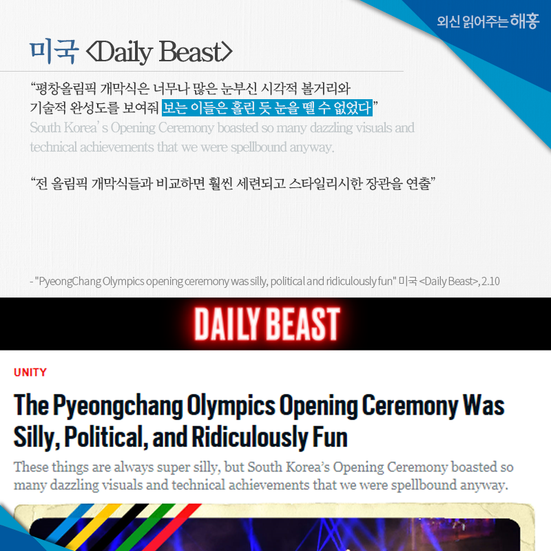 미국 [Daily Beast] '평창올림픽 개막식은 너무나 많은 눈부신 시각적 볼거리와 기술적 완성도를 보여줘 보는 이들은 홀린 듯 눈을 뗄 수 없었다' 'South Korea’s Opening Ceremony boasted so many dazzling visuals and technical achievements that we were spellbound anyway.' '전 올림픽 개막식들과 비교하면 훨씬 세련되고 스타일리시한 장관을 연출' 'PyeongChang Olympics opening ceremony was silly, political and ridiculously fun' 미국 [Daily Beast], 2.10'