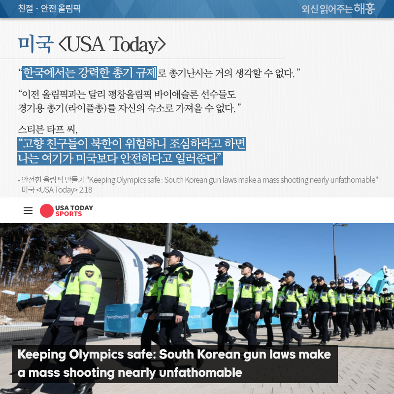 미국 <USA Today>, “한국에서는 강력한 총기 규제로 총기난사는 거의 생각할 수 없다.” “이전 올림픽과는 달리 평창올림픽 바이애슬론 선수들도 경기용 총기(라이플총)를 자신의 숙소로 가져올 수 없다.” “한국에 거주하고 있는 스티븥 타프 씨, “고향 친구들이 북한이 위험하니 조심하라고 하면 나는 여기가 미국보다 안전하다고 일러준다”” 안전한 올림픽 만들기 “Keeping Olympics safe : South Korean gun laws make a mass shooting nearly unfathomable” 미국 <USA Today> 2.18 