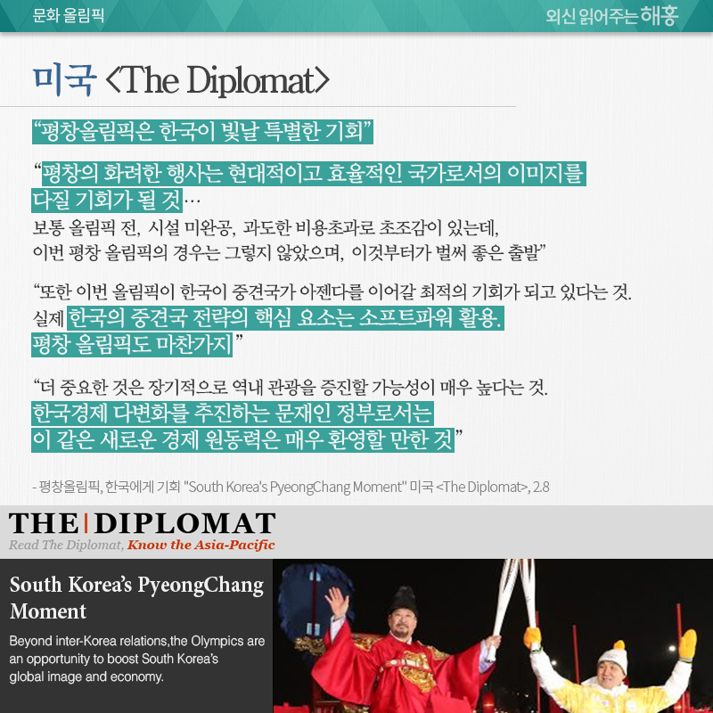 미국 <The Diplomat>, “평창올림픽은 한국이 빛날 특별한 기회” “평창의 화려한 행사는 현대적이고 효율적인 국가로서의 이미지를 다질 기회가 될 것…보통 올림픽 전, 시설 미완공, 과도한 비용초과로 초조감이 있는데, 이번 평창 올림픽의 경우는 그렇지 않았으며, 이것부터가 벌써 좋은 출발” “또한 이번 올림픽이 한국이 중견국가 아젠다를 이어갈 최적의 기회가 되고 있다는 것. 실제 한국의 중견국 전략의 핵심 요소는 ‘소프트파워’ 활용. 평창 올림픽도 마찬가지” “더 중요한 것은 장기적으로 역내 관광을 증진할 가능성이 매우 높다는 것. 한국경제 다변화를 추진하는 문재인 정부로서는 이 같은 새로운 경제 원동력은 매우 환영할 만한 것” 평창올림픽, 한국에게 기회