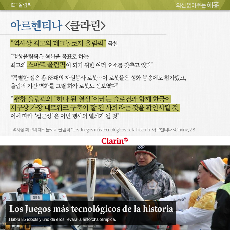 아르헨티나 <클라린>, “역사상 최고의 테크놀로지 올림픽” 극찬 “평창올림픽은 혁신을 목표로 하는 최고의 스마트 올림픽이 되기 위한 여러 요소를 갖추고 있다.” “특별한 점은 총 85대의 자원봉사 로봇…이 로봇들은 성화 봉송에도 참가했고, 올림픽 기간 벽화를 그릴 화가 로봇도 선보였다.” “평창 올림픽의 <하나 된 열정>이라는 슬로건과 함께 한국이 지구상 가장 네트워크 구축이 잘 된 사회라는 것을 확인시킬 것. 이에 따라 <접근성>은 이번 행사의 열쇠가 될 것.” 역사상 최고의 테크놀로지 올림픽 “Los Juegos más tecnológicos de la historia” 아르헨티나 <Clarin>, 2.8