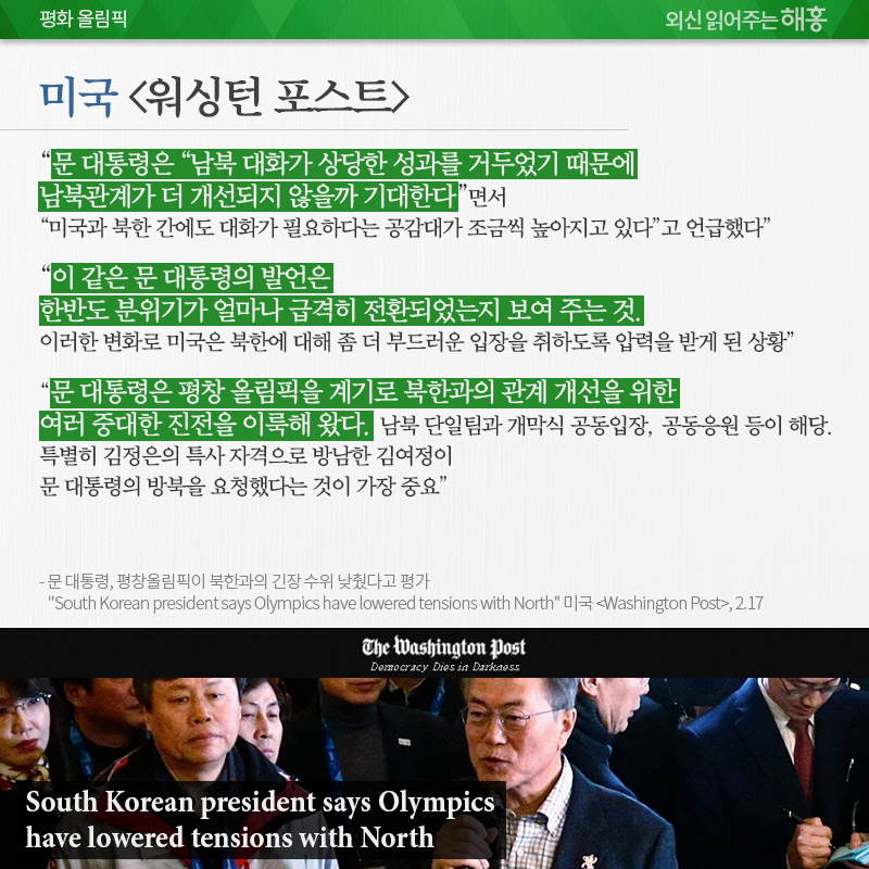 미국 <워싱턴 포스트>, “문 대통령은 “남북 대화가 상당한 성과를 거두었기 때문에 남북관계가 더 개선되지 않을까 기대한다”면서 “미국과 북한 간에도 대화가 필요하다는 공감대가 조금씩 높아지고 있다”고 언급” “이 같은 문 대통령의 발언은 한반도 분위기가 얼마나 급격히 전환되었는지 보여 주는 것. 이러한 변화로 미국은 북한에 대해 좀 더 부드러운 입장을 취하도록 압력을 받게 된 상황” “문 대통령은 평창 올림픽을 계기로 북한과의 관계 개선을 위한 여러 중대한 진전을 이룩해 왔음. 남북 단일팀과 개막식 공동입장, 공동응원 등이 해당. 특별히 김정은의 특사 자격으로 방남한 김여정이 문 대통령의 방북을 요청했다는 것이 가장 중요” 문 대통령, 평창올림픽이 북한과의 긴장 수위 낮췄다고 평가 “South Korean president says Olympics have lowered tensions with North