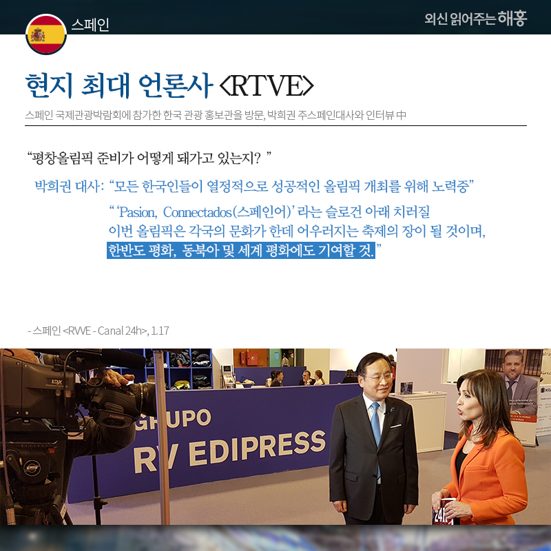 스페인 현지 최대 언론사 [RTVE], 스페인 국제관광박람회에 참가한 한국 관광 홍보관을 방문, 박희권 주스페인대사와 인터뷰 Q: 평창올림픽 준비가 어떻게 돼가고 있는지? 박희권 대사: '모든 한국인들이 열정적으로 성공적인 올림픽 개최를 위해 노력중' '‘Pasion, Connectados(스페인어)’라는 슬로건 아래 치러질 이번 올림픽은 각국의 문화가 한데 어우러지는 축제의 장이 될 것이며, 한반도 평화, 동북아 및 세계 평화에도 기여할 것.'