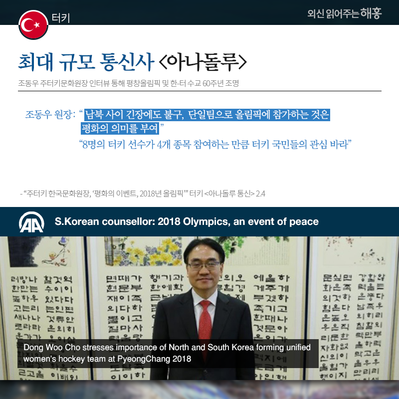 터키 터키 최대 규모 통신사 [아나돌루], 조동우 주터키문화원장 인터뷰 통해 평창올림픽 및 한-터 수교 60주년 조명 조동우 원장: '남북 사이 긴장에도 불구, 단일팀으로 올림픽에 참가하는 것은 평화의 의미를 부여' '8명의 터키 선수가 4개 종목 참여하는 만큼 터키 국민들의 관심 바라' 출처: '주터키 한국문화원장, ‘평화의 이벤트, 2018년 올림픽’' 터키 [아나돌루 통신] 2.4