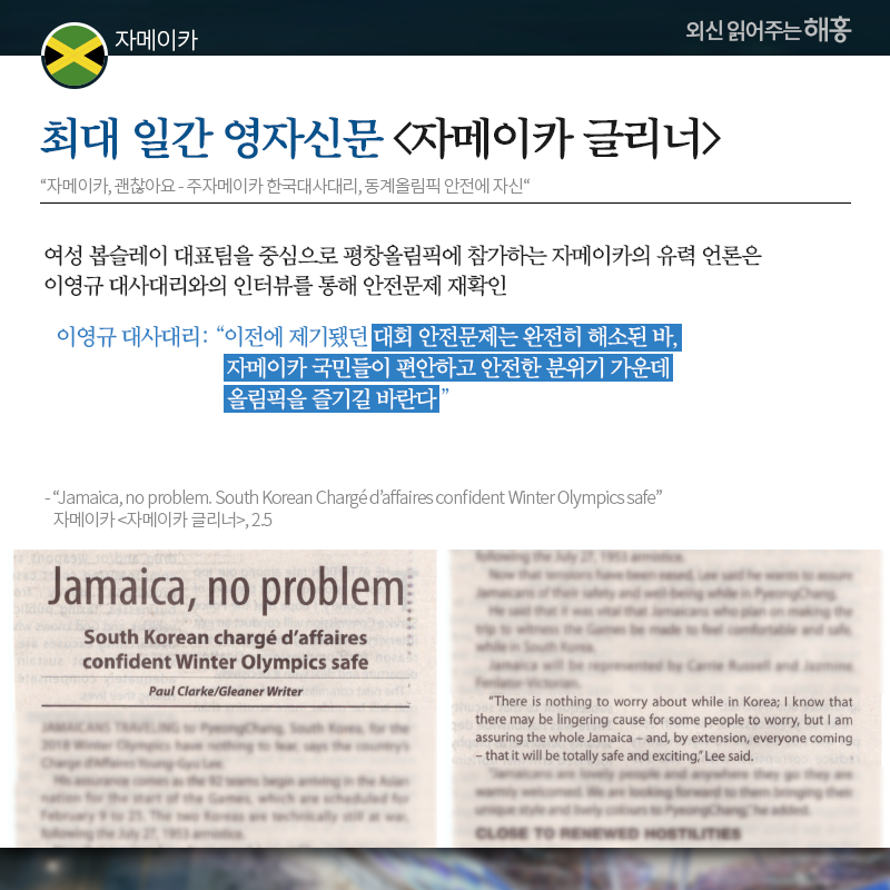 자메이카 최대 일간 영자신문 [자메이카 글리너] '자메이카, 괜찮아요 - 주자메이카 한국대사대리, 동계올림픽 안전에 자신' 여성 봅슬레이 대표팀을 중심으로 평창올림픽에 참가하는 자메이카의 유력 언론은 이영규 대사대리와의 인터뷰를 통해 안전문제 재확인 이영규 대사대리: '이전에 제기됐던 대회 안전문제는 완전히 해소된 바, 자메이카 국민들이 편안하고 안전한 분위기 가운데 올림픽을 즐기길 바란다' 출처: 'Jamaica, no problem. South Korean Chargé d’affaires confident Winter Olympics safe' 자메이카 [자메이카 글리너], 2.5 