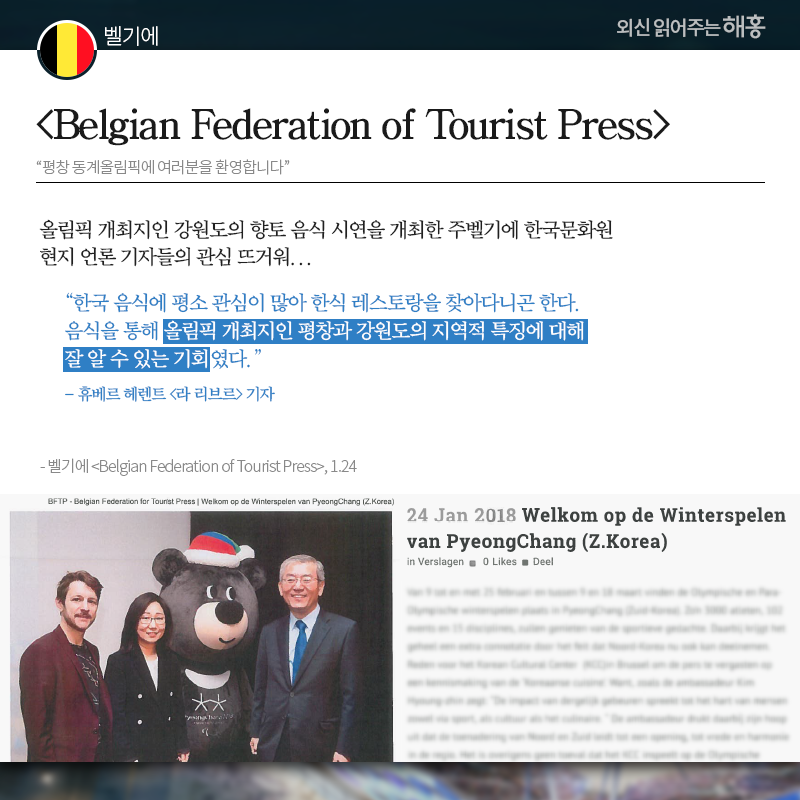 벨기에 [Belgian Federation of Tourist Press] '평창 동계올림픽에 여러분을 환영합니다' 올림픽 개최지인 강원도의 향토 음식 시연을 개최한 주벨기에 한국문화원 현지 언론 기자들의 관심 뜨거워...  '한국 음식에 평소 관심이 많아 한식 레스토랑을 찾아다니곤 한다. 음식을 통해 올림픽 개최지인 평창과 강원도의 지역적 특징에 대해 잘 알 수 있는 기회였다.' -휴베르 헤렌트 [라 리브르] 기자 출처: 벨기에 [Belgian Federation of Tourist Press], 1.24