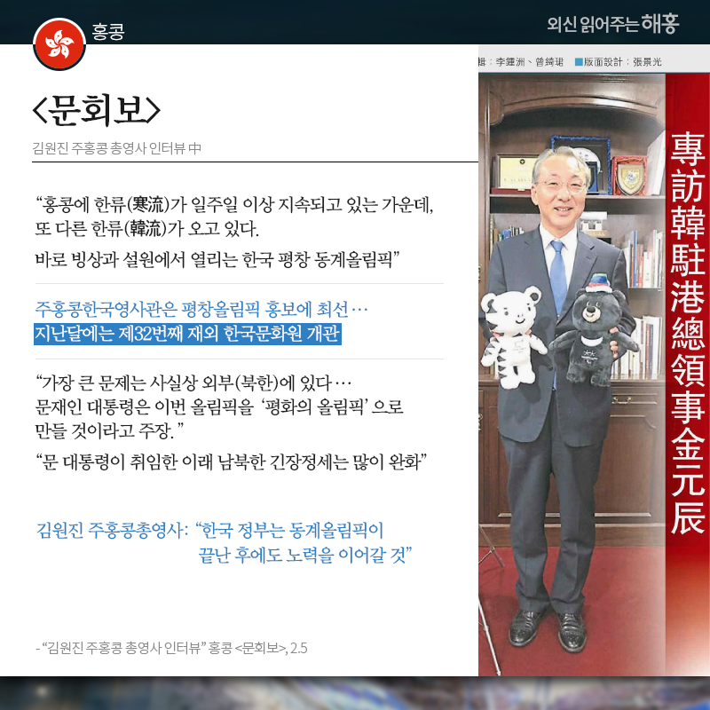 홍콩 [문회보] '홍콩에 한류(寒流)가 일주일 이상 지속되고 있는 가운데, 또 다른 한류(韓流)가 오고 있다. 바로 빙상과 설원에서 열리는 한국 평창 동계올림픽' 주홍콩한국영사관은 평창올림픽 홍보에 최선…지난달에는 제32번째 재외 한국문화원 개관 '가장 큰 문제는 사실상 외부(북한)에 있다…문재인 대통령은 이번 올림픽을 ‘평화의 올림픽’으로 만들 것이라고 주장' '문 대통령이 취임한 이래 남북한 긴장정세는 많이 완화' 김원진 주홍콩총영사: '한국 정부는 동계올림픽이 끝난 후에도 노력을 이어갈 것' 출처: '김원진 주홍콩 총영사 인터뷰' 홍콩 [문회보], 2.5 