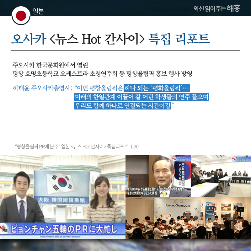 일본 오사카 [뉴스 Hot 간사이] 특집 리포트, 주오사카 한국문화원에서 열린 평창 호명초등학교 오케스트라 초청연주회 등 평창올림픽 홍보 행사 방영 하태윤 주오사카총영사: '이번 평창올림픽은 하나 되는 ‘평화올림픽’…미래의 한일관계 이끌어 갈 어린 학생들의 연주 들으며 우리도 함께 하나로 연결되는 시간이길' 출처: '평창올림픽 PR에 분주' 일본 [뉴스 Hot 간사이] 특집리포트, 1.30