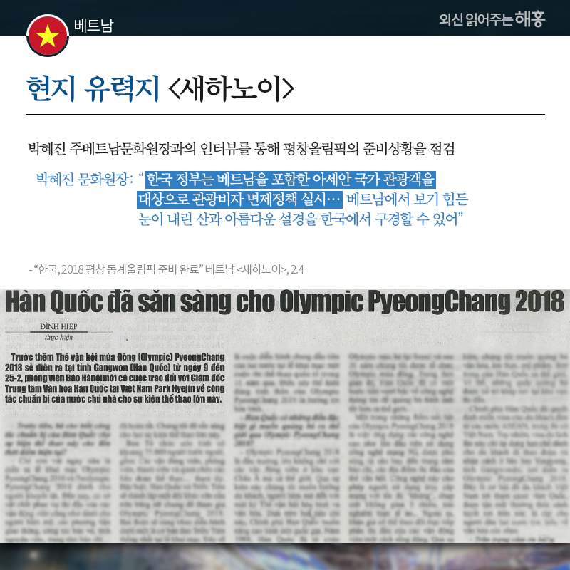 베트남 현지 유력지 [새하노이]도 박혜진 주베트남문화원장과의 인터뷰를 통해 평창올림픽의 준비상황을 점검 박혜진 문화원장 '한국 정부는 베트남을 포함한 아세안 국가 관광객을 대상으로 관광비자 면제정책 실시…베트남에서 보기 힘든 눈이 내린 산과 아름다운 설경을 한국에서 구경할 수 있어' 출처: '한국, 2018 평창 동계올림픽 준비 완료' 베트남 [새하노이], 2.4 