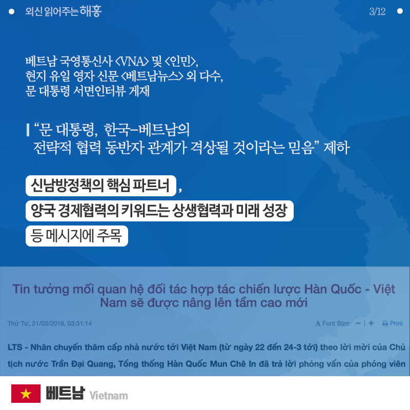 베트남 국영통신사 [VNA] 및 [인민], 현지 유일 영자 신문 [베트남뉴스] 외 다수,   문 대통령 서면인터뷰 게재  '문 대통령, 한국-베트남의 전략적 협력 동반자 관계가 격상될 것이라는 믿음' 제하   △신남방정책의 핵심 파트너 △양국 경제협력의 키워드는 상생협력과 미래 성장  등 메시지에 주목