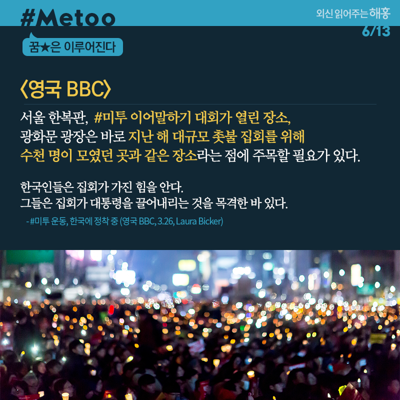 영국 BBC 서울 한복판, #미투 이어말하기 대회가 열린 장소, 광화문 광장은 바로 지난 해 대규모 촛불 집회를 위해 수천 명이 모였던 곳과 같은 장소라는 점에 주목할 필요가 있다. 한국인들은 집회가 가진 힘을 안다. 그들은 집회가 대통령을 끌어내리는 것을 목격한 바 있다. #미투 운동, 한국에 정착 중 (영국 BBC, 3.26, Laura Bicker) 