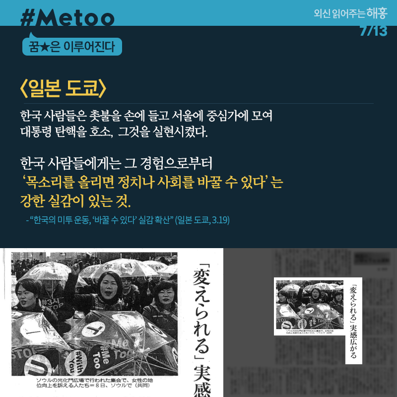 일본 도쿄 한국 사람들은 촛불을 손에 들고 서울에 중심가에 모여 대통령 탄핵을 호소, 그것을 실현시켰다. 한국 사람들에게는 그 경험으로부터 ‘목소리를 올리면 정치나 사회를 바꿀 수 있다’는 강한 실감이 있는 것 '한국의 미투 운동, ‘바꿀 수 있다’ 실감 확산' (일본 도쿄, 3.19)