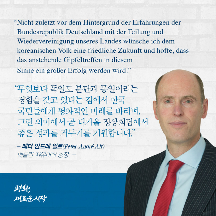 무엇보다 독일도 분단과 통일이라는 경험을 갖고 있다는 점에서 한국 국민들에게 평화적인 미래를 바라보며, 그런 의미에서 곧 다가올 정상회담에서 좋은 성과를 거두기를 기원합니다. - '페터 안드레 알트' 베를린 자유대한 총장 