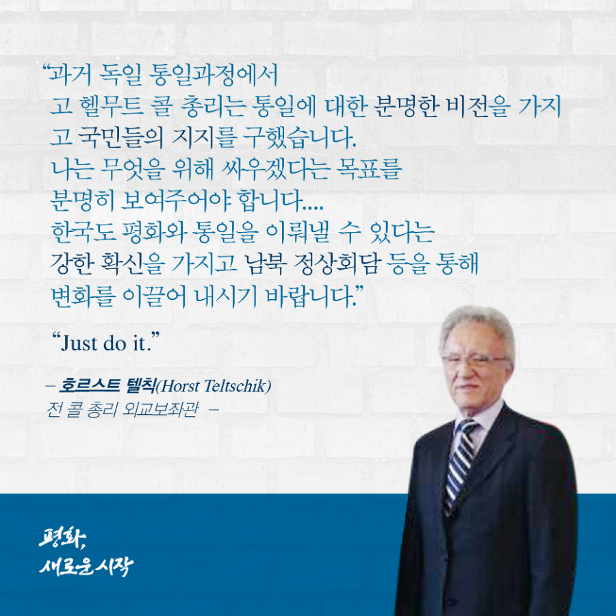 과거 독일 통일과정에서 고 헬무트 콜 총리는 통일에 대한 분명한 비전을 가지고 국민들의 지지를 구했습니다. 나는 무엇을 위해 싸우겠다는 목표를 분명히 보여주어야 합니다. 한국도 평화와 통일을 이뤄낼 수 있다는 강한 확신을 가지고 남북 정상회담 등을 통해 변화를 이끌어 내시기 바랍니다. = '호르스트 텔칙' 전 콜 총리 외교보좌관