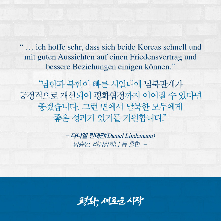 남한과 북한이 빠른 시일내에 남북관계가 긍정적으로 개선되어 평화협정까지 이어질 수 있다면 좋겠습니다. 그런 면에서 남북한 모두에게 좋은 성과가 있기를 기원합니다. - '다니엑 린데만' 방송인, 비정상회담 등 출현 
