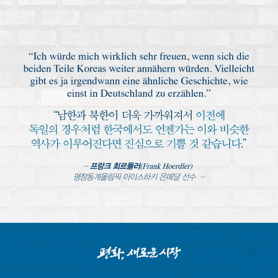 남한과 북한이 더욱 가까워져서 이전에 독일의 경우처럼 한국에서도 언젠가는 이와 비슷한 역사가 이루어진다면 진심으로 기쁠 것 같습니다. - '프랑크 회르들러' 평창동계올림픽 아이스하키 은메달 선수