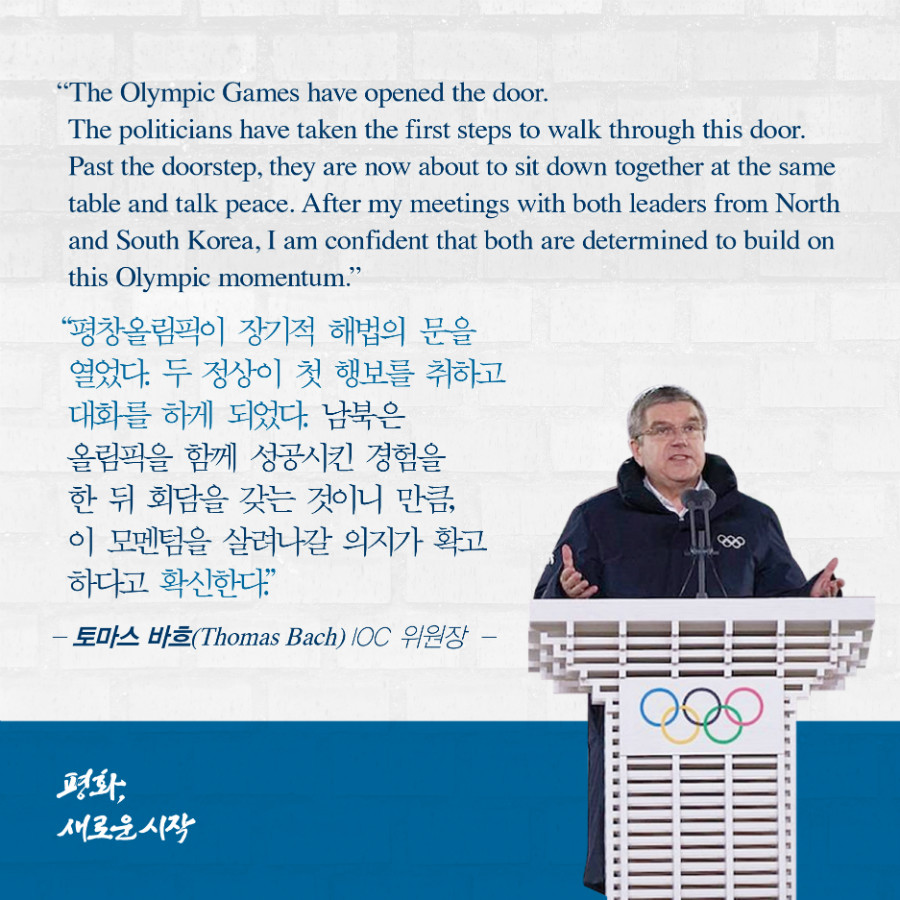 평창올림픽이 장기적 해법의 문을 열었다. 두 정상이 첫 행보를 취하고 대화를 하게 되었다. 남북은 올림픽을 함께 성공시킨 경험을 한 뒤 회담을 갖는 것이니 만큼, 이 모멘텀을 살려나갈 의지가 확고하다고 확신한다. -'토마스 바스' IOC 위원장 
