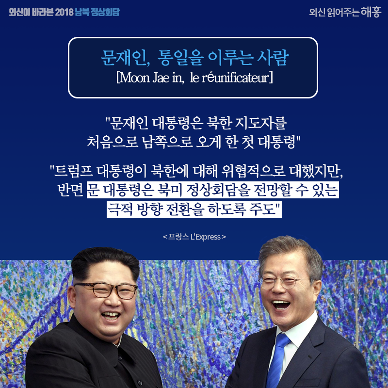문재인, 통일을 이루는 사람 '문재인 대통령은 북한 지도자를 처음으로 남쪽으로 오게 한 첫 대통령' '트럼프 대통령이 북한에 대해 위협적으로 대했지만 반면 문 대통령은 북미 정상회담을 전망할 수 있는 극적 방향 전환을 하도록 주도' [프랑스 L'Express] 