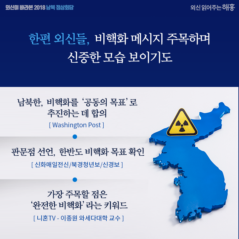 한편 외신들, 비핵화 메시지 주목하며 신중한 모습 보이기도 남북한, 비핵화를 ‘공동의 목표’로 추진하는 데 합의 (Washington Post) 판문점 선언, 한반도 비핵화 목표 확인 (신화매일전신/북경청년보/신경보) 가장 주목할 점은 ‘완전한 비핵화’라는 키워드 (니혼TV - 이종원 와세다대학 교수)