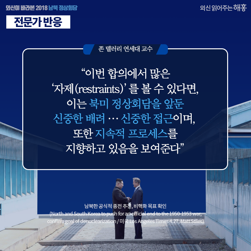 존 델러리 연세대 교수 '이번 합의에서 많은 ‘자제(restraints)’를 볼 수 있다면, 이는 북미 정상회담을 앞둔 신중한 배려… 신중한 접근이며, 또한 지속적 프로세스를 지향하고 있음을 보여준다' 남북한 공식적 종전 추진, 비핵화 목표 확인 (North and South Korea to push for an official end to the 1950-1953 war, confirm goal of denuclearization / 미국 Los Angeles Times 4.27, Matt Stiles)