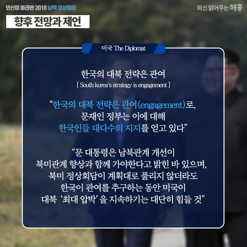 [미국 The Diplomat] 한국의 대북 전략은 관여 South korea's strategy is engagement '한국의 대북 전략은 관여(engagement)로, 문재인 정부는 이에 대해 한국인들 대다수의 지지를 얻고 있다' '문 대통령은 남북관계 개선이 북미관계 향상과 함께 가야한다고 밝힌 바 있으며, 북미 정상회담이 계획대로 풀리지 않더라도 한국이 관여를 추구하는 동안 미국이 대북 ‘최대 압박’을 지속하기는 대단히 힘들 것' 