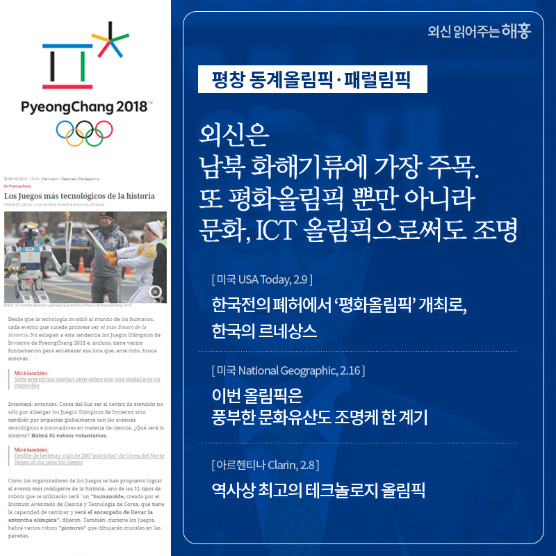 외신은 남북 화해기류에 가장 주목. 또 평화올림픽 뿐만 아니라 문화, ICT 올림픽으로써도 조명 한국전의 폐허에서 ‘평화올림픽’ 개최로, 한국의 르네상스 (미국 USA Today, 2.9) 이번 올림픽은 풍부한 문화유산도 조명케 한 계기 (미국 National Geographic, 2.16) 역사상 최고의 테크놀로지 올림픽 (아르헨티나 Clarin, 2.8)