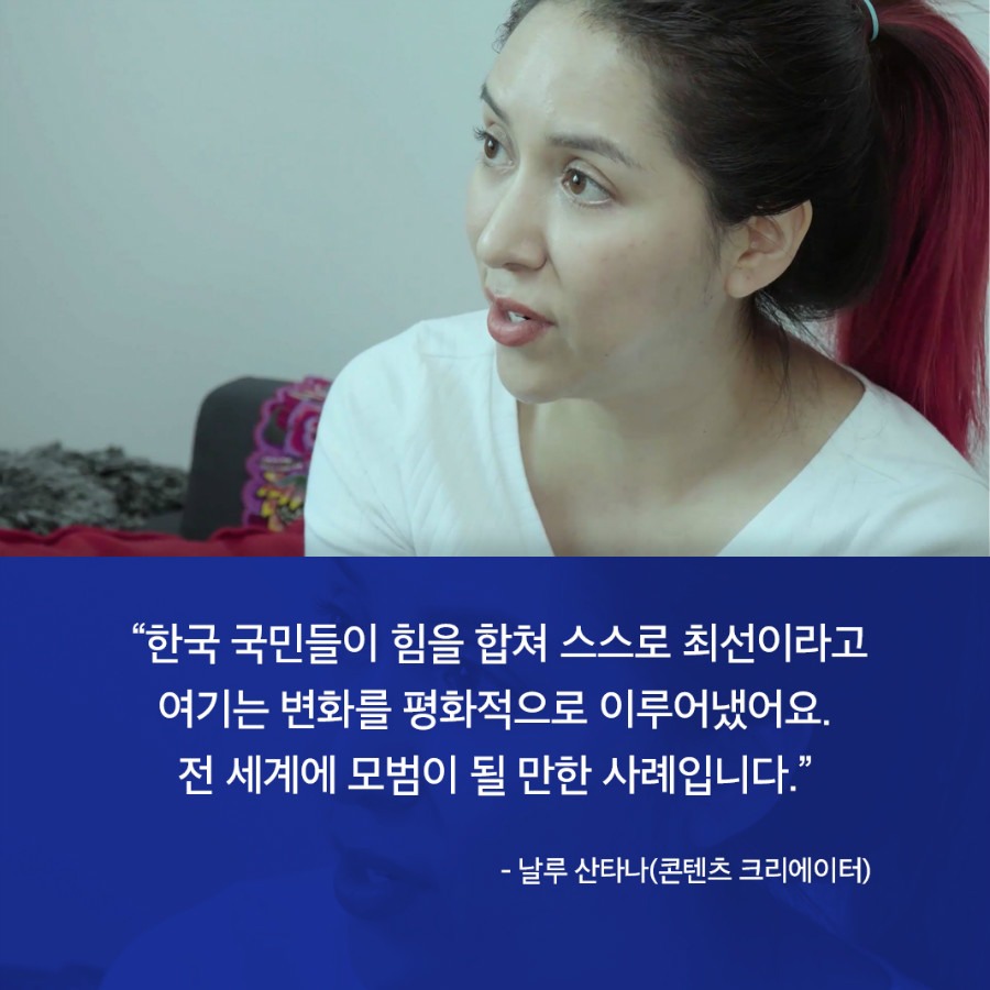 “한국 국민들이 힘을 합쳐 스스로 최선이라고 여기는 변화를 평화적으로 이루어냈어요. 전 세계에 모범이 될 만한 사례입니다.” - 날루 산타나(콘텐츠 크리에이터) 