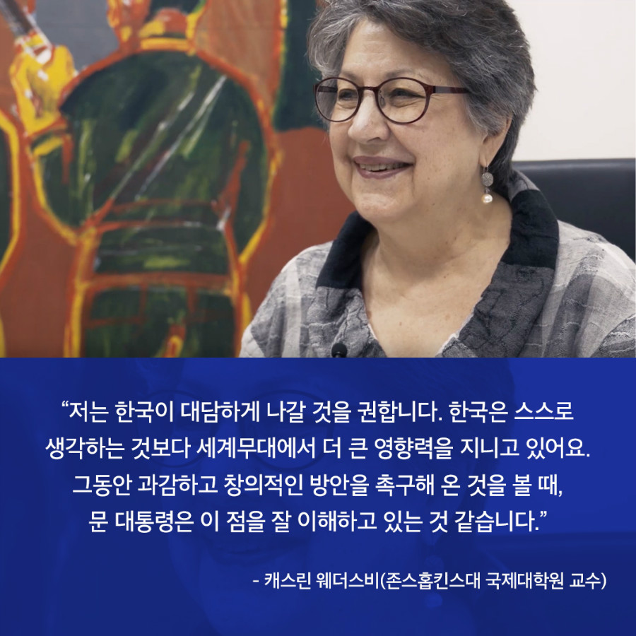 “저는 한국이 대담하게 나갈 것을 권합니다. 한국은 스스로 생각하는 것보다 세계무대에서 더 큰 영향력을 지니고 있어요. 그동안 과감하고 창의적인 방안을 촉구해 온 것을 볼 때, 문 대통령은 이 점을 잘 이해하고 있는 것 같습니다.” - 캐스린 웨더스비(존스홉킨스대 국제대학원 교수) 