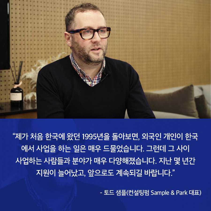 “제가 처음 한국에 왔던 1995년을 돌아보면, 외국인 개인이 한국 에서 사업을 하는 일은 매우 드물었습니다. 그런데 그 사이 사업하는 사람들과 분야가 매우 다양해졌습니다. 지난 몇 년간 지원이 늘어났고, 앞으로도 계속되길 바랍니다.” - 토드 샘플(컨설팅펌 Sample & Park 대표) 