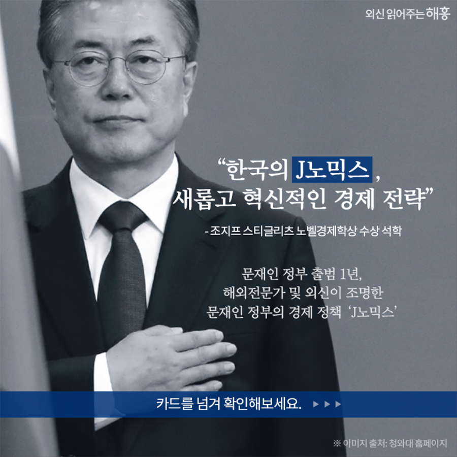 한국의 J노믹스, 새롭고 혁신적인 경제 전략” - 조지프 스티글리츠 노벨경제학상 수상 석학 문재인 정부 출범 1년, 해외전문가 및 외신이 조명한 문재인 정부의 경제 정책 ‘J노믹스’ 카드를 넘겨 확인해보세요