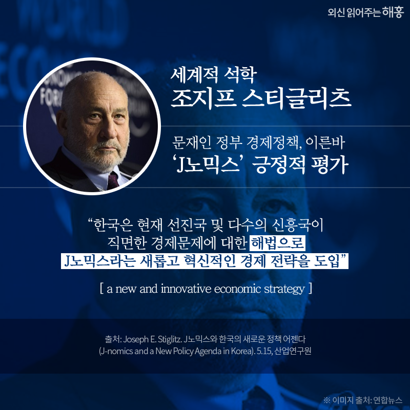 세계적 석학 조지프 스티글리츠*, *Joseph E. Stiglitz: 노벨경제학상 수상. 미국 컬럼비아대 교수 문재인 정부 경제정책, 이른바 ‘J노믹스’ 긍정적 평가 “한국은 현재 선진국 및 다수의 신흥국이 직면한 경제문제에 대한 해법으로 J노믹스라는 새롭고 혁신적인 경제 전략을 도입” (a new and innovative economic strategy)
