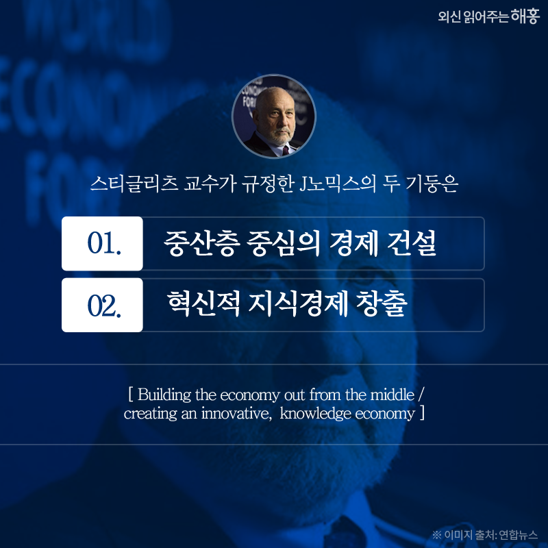 스티글리츠 교수가 규정한 J노믹스의 두 기둥은 ①중산층 중심의 경제 건설 / ②혁신적 지식경제 창출 (Building the economy out from the middle / creating an innovative, knowledge economy) 