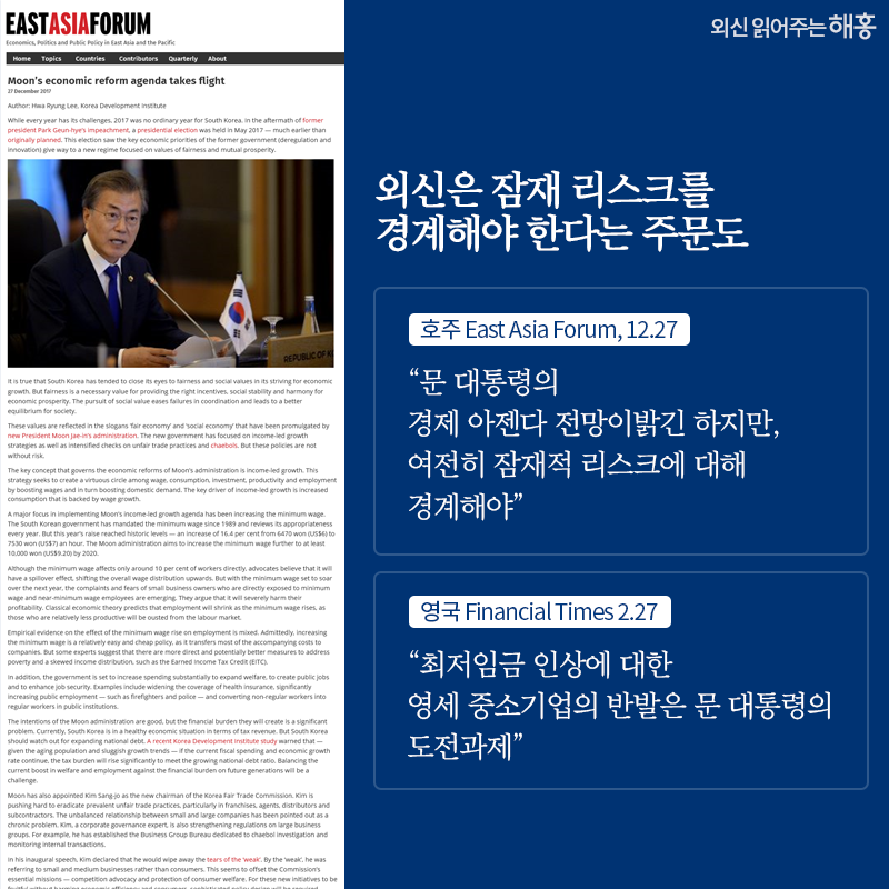 외신은 잠재 리스크를 경계해야 한다는 주문도 “문 대통령의 경제 아젠다 전망이 밝긴 하지만, 여전히 잠재적 리스크에 대해 경계해야” _호주 East Asia Forum, 12.27 “최저임금 인상에 대한 영세 중소기업의 반발은 문 대통령의 도전과제” _영국 Financial Times 2.27 
