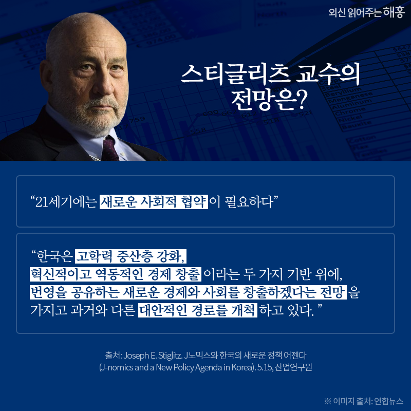 스티글리츠 교수의 전망은? “21세기에는 새로운 사회적 협약이 필요하다” “한국은 고학력 중산층 강화, 혁신적이고 역동적인 경제 창출이라는 두 가지 기반 위에, 번영을 공유하는 새로운 경제와 사회를 창출하겠다는 전망을 가지고 과거와 다른 대안적인 경로를 개척하고 있다.”