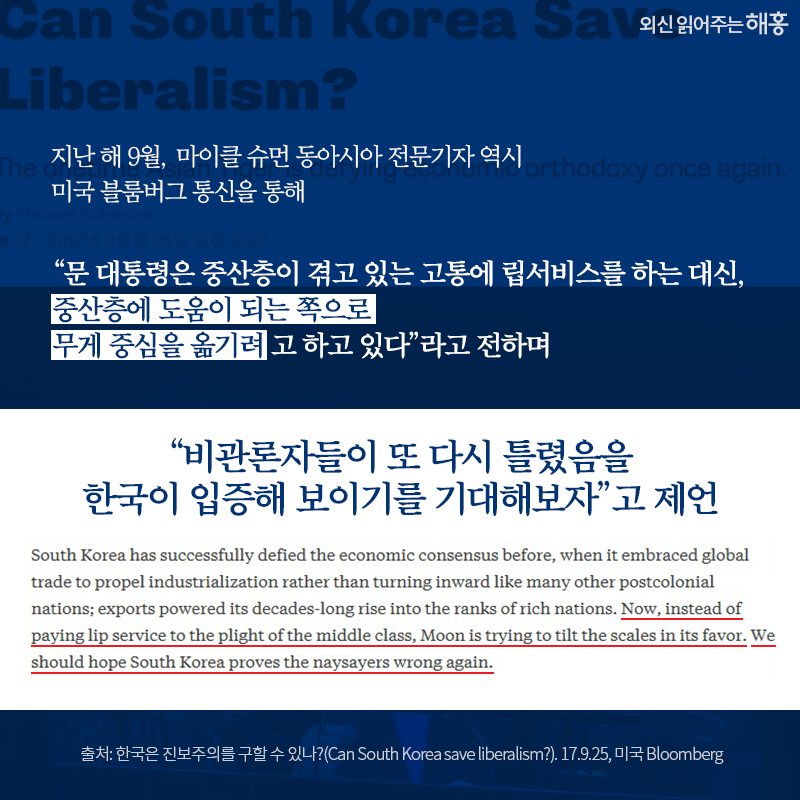 지난 해 9월, 마이클 슈먼 동아시아 전문기자 역시 미국 블룸버그 통신을 통해 “문 대통령은 중산층이 겪고 있는 고통에 립서비스를 하는 대신, 중산층에 도움이 되는 쪽으로 무게 중심을 옮기려고 하고 있다”라고 전하며 “비관론자들이 또 다시 틀렸음을 한국이 입증해 보이기를 기대해보자”고 제언 출처: 한국은 진보주의를 구할 수 있나?(Can South Korea save liberalism?). 17.9.25, 미국 Bloomberg 