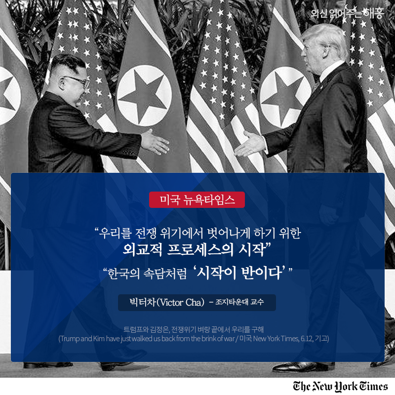 미국 뉴욕타임스 '우리를 전쟁 위기에서 벗어나게 하기 위한 외교적 프로세스의 시작' '한국의 속담처럼 ‘시작이 반이다’' 빅터 차(Victor Cha) 조지타운대 교수 트럼프와 김정은, 전쟁위기 벼랑 끝에서 우리를 구해 (Trump and Kim have just walked us back from the brink of war / 미국 New York Times, 6.12, 기고) 