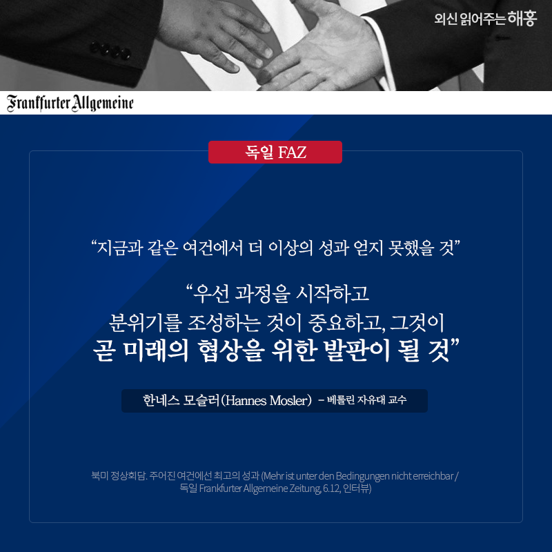 독일 FAZ '지금과 같은 여건에서 더 이상의 성과 얻지 못했을 것' '우선 과정을 시작하고 분위기를 조성하는 것이 중요하고, 그것이 곧 미래의 협상을 위한 발판이 될 것' 한네스 모슬러(Hannes Mosler) 베를린 자유대 교수 북미 정상회담. 주어진 여건에선 최고의 성과 (Mehr ist unter den Bedingungen nicht erreichbar / 독일 Frankfurter Allgemeine Zeitung, 6.12, 인터뷰)