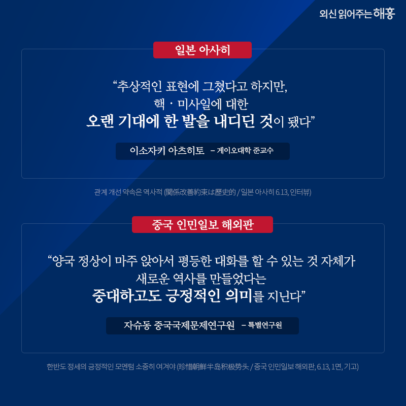일본 아사히 '추상적인 표현에 그쳤다고 하지만, 핵‧미사일에 대한 오랜 기대에 한 발을 내디딘 것이 됐다' 이소자키 아츠히토 게이오대학 준교수 중국 인민일보 해외판 '양국 정상이 마주 앉아서 평등한 대화를 할 수 있는 것 자체가 새로운 역사를 만들었다는 중대하고도 긍정적인 의미를 지닌다' 자슈동 중국국제문제연구원 특별연구원 관계 개선 약속은 역사적 (関係改善約束は歷史的 / 일본 아사히 6.13, 인터뷰) 한반도 정세의 긍정적인 모멘텀 소중히 여겨야 (珍惜朝鲜半岛积极势头 / 중국 인민일보 해외판, 6.13, 1면, 기고) 
