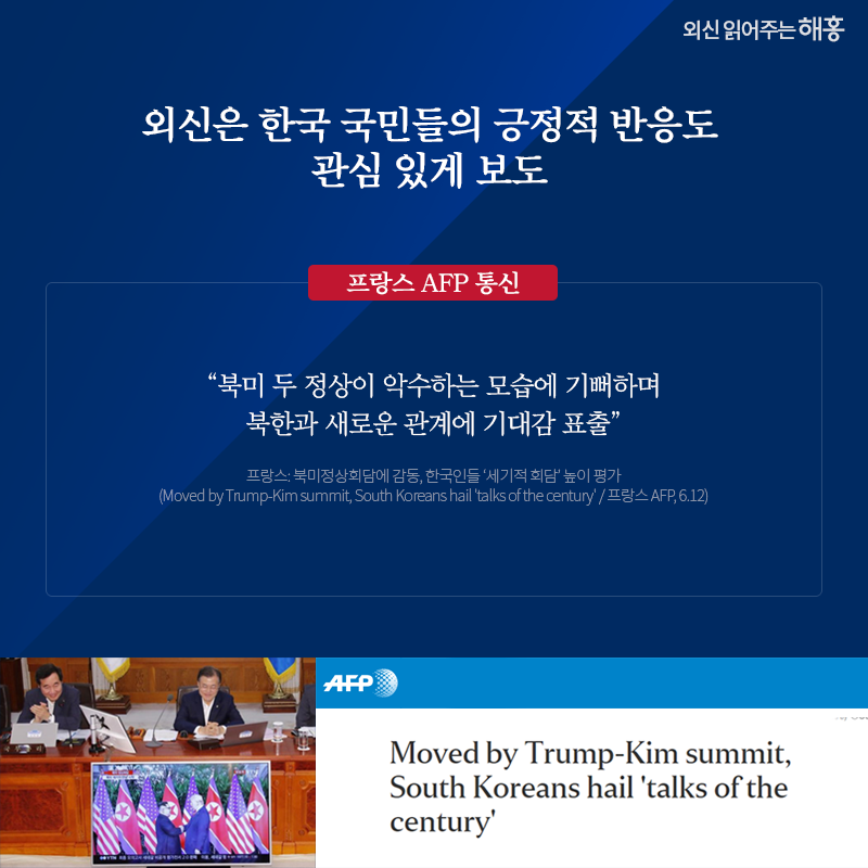 외신은 한국 국민들의 긍정적 반응도 관심 있게 보도 프랑스 AFP 통신 '북미 두 정상이 악수하는 모습에 기뻐하며 북한과 새로운 관계에 기대감 표출' 프랑스: 북미정상회담에 감동, 한국인들 ‘세기적 회담’ 높이 평가 (Moved by Trump-Kim summit, South Koreans hail 'talks of the century' / 프랑스 AFP, 6.12)