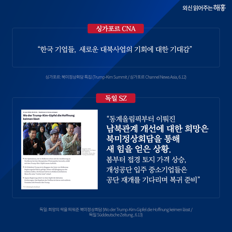 싱가포르 CNA '한국 기업들, 새로운 대북사업의 기회에 대한 기대감' 독일 SZ '동계올림픽부터 이뤄진 남북관계 개선에 대한 희망은 북미정상회담을 통해 새 힘을 얻은 상황. 봄부터 접경 토지 가격 상승, 개성공단 입주 중소기업들은 공단 재개를 기다리며 복귀 준비' 싱가포르: 북미정상회담 특집 (Trump-Kim Summit / 싱가포르 Channel News Asia, 6.12) 독일: 희망의 싹을 틔워준 북미정상회담 (Wo der Trump-Kim-Gipfel die Hoffnung keimen lässt / 독일 Süddeutsche Zeitung , 6.13)