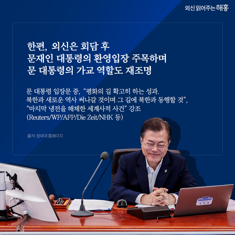 한편, 외신은 회담 후 문재인 대통령의 환영입장 주목하며 문 대통령의 가교 역할도 재조명 문 대통령 입장문 중, '평화의 길 확고히 하는 성과. 북한과 새로운 역사 써나갈 것이며 그 길에 북한과 동행할 것', '마지막 냉전을 해체한 세계사적 사건' 강조(Reuters/WP/AFP/Die Zeit/NHK 등) 출처: 청와대 홈페이지