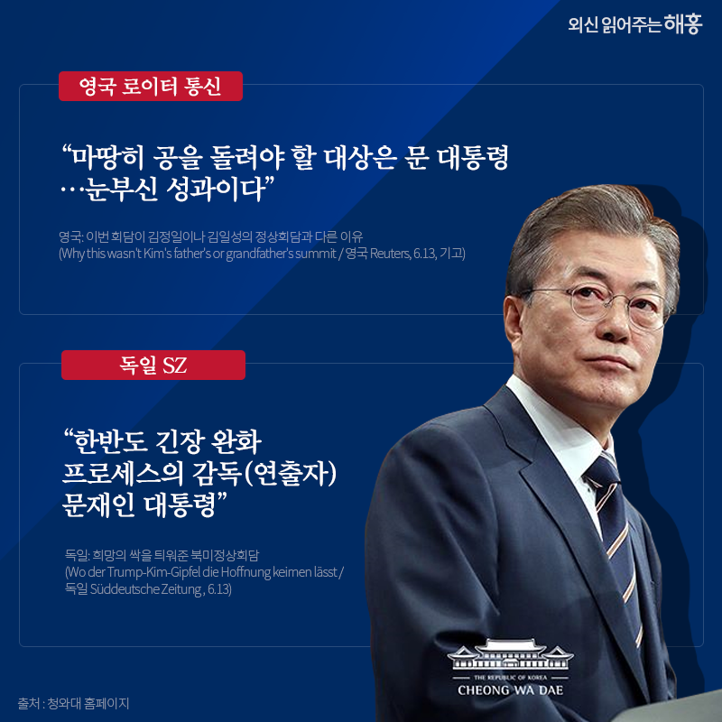 영국 로이터 통신 '마땅히 공을 돌려야 할 대상은 문 대통령…눈부신 성과이다' 독일 SZ '한반도 긴장 완화 프로세스의 감독(연출자) 문재인 대통령' 영국: 이번 회담이 김정일이나 김일성의 정상회담과 다른 이유 (Why this wasn't Kim's father's or grandfather's summit / 영국 Reuters, 6.13, 기고) 독일: 희망의 싹을 틔워준 북미정상회담 (Wo der Trump-Kim-Gipfel die Hoffnung keimen lässt / 독일 Süddeutsche Zeitung , 6.13)