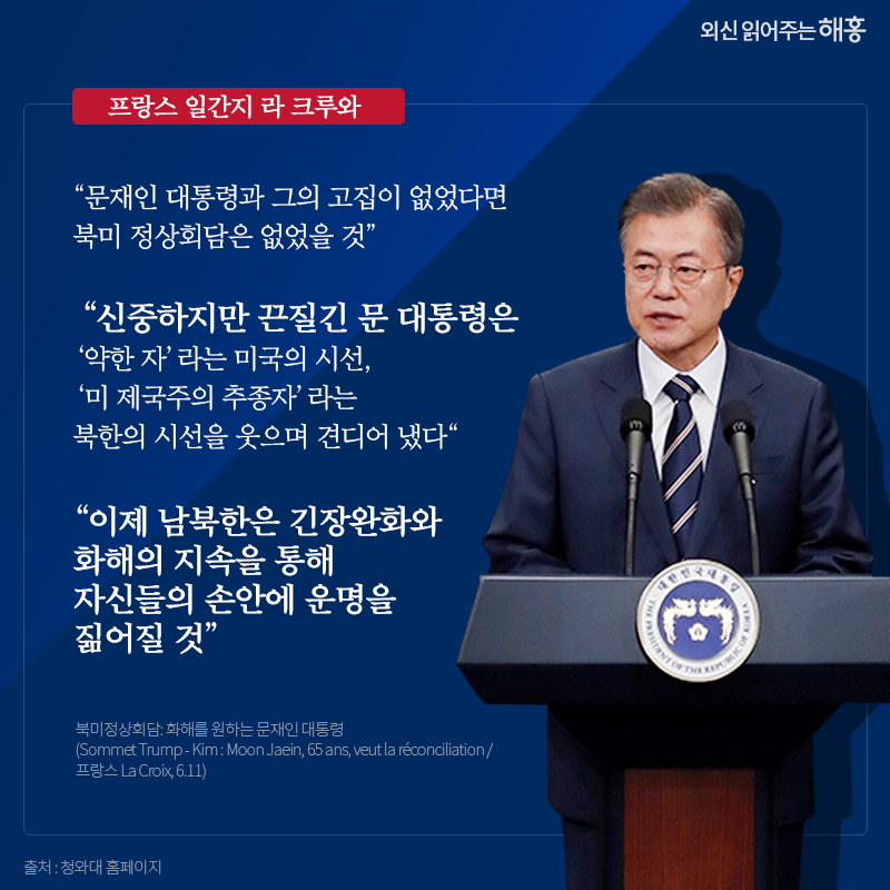 프랑스 일간지 라 크루와 '문재인 대통령과 그의 고집이 없었다면 북미 정상회담은 없었을 것' '신중하지만 끈질긴 문 대통령은 ‘약한 자’라는 미국의 시선, ‘미 제국주의 추종자’라는 북한의 시선을 웃으며 견디어 냈다' '이제 남북한은 긴장완화와 화해의 지속을 통해 자신들의 손안에 운명을 짊어질 것' 북미정상회담: 화해를 원하는 문재인 대통령 (Sommet Trump - Kim : Moon Jaein, 65 ans, veut la réconciliation / 프랑스 La Croix, 6.11) 